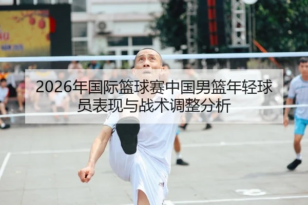 2026年国际篮球赛中国男篮年轻球员表现与战术调整分析