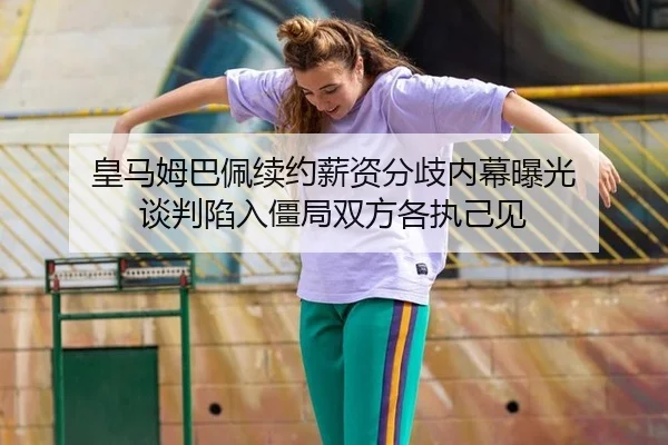 皇马姆巴佩续约薪资分歧内幕曝光 谈判陷入僵局双方各执己见