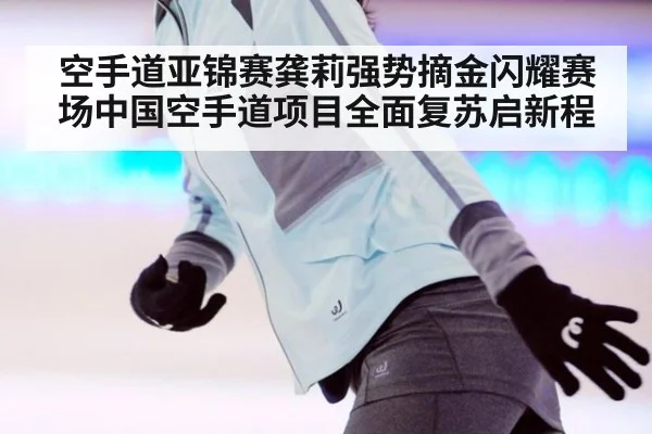 空手道亚锦赛龚莉强势摘金闪耀赛场中国空手道项目全面复苏启新程