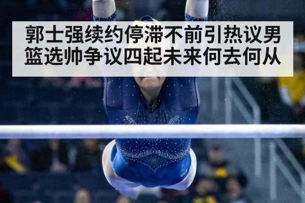 郭士强续约停滞不前引热议男篮选帅争议四起未来何去何从